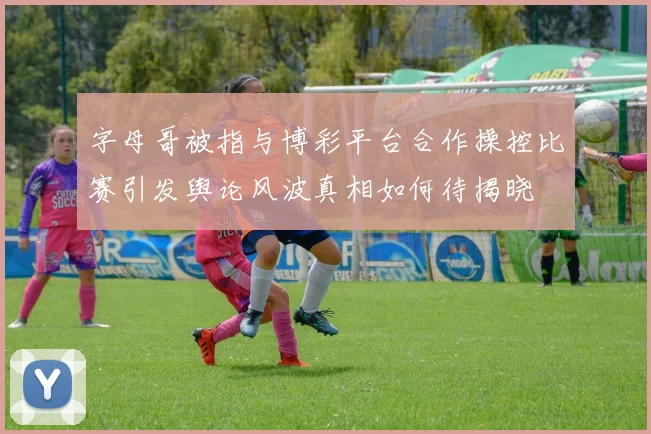 字母哥被指与博彩平台合作操控比赛引发舆论风波真相如何待揭晓