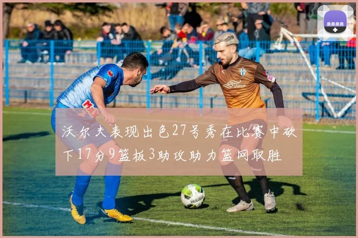沃尔夫表现出色27号秀在比赛中砍下17分9篮板3助攻助力篮网取胜
