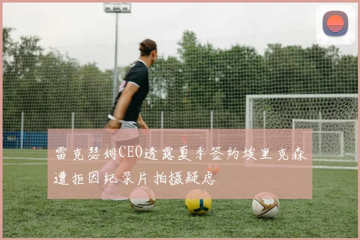 雷克瑟姆CEO透露夏季签约埃里克森遭拒因纪录片拍摄疑虑