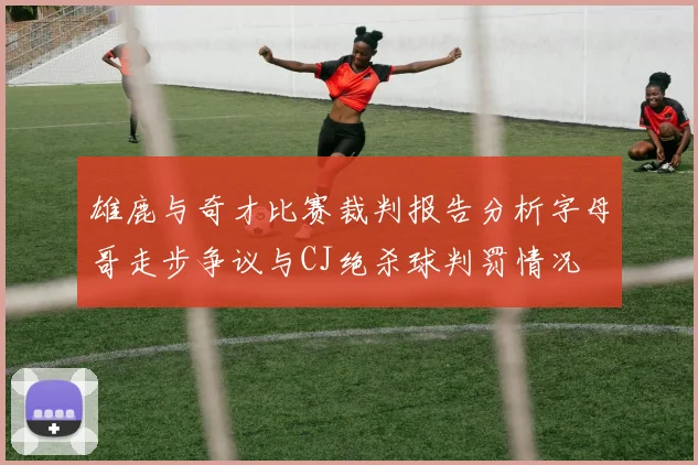 雄鹿与奇才比赛裁判报告分析字母哥走步争议与CJ绝杀球判罚情况