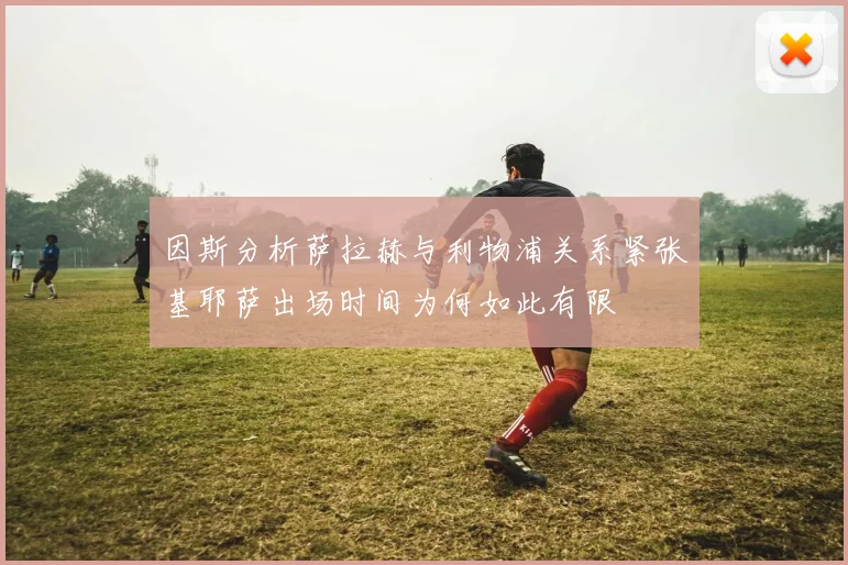 因斯分析萨拉赫与利物浦关系紧张基耶萨出场时间为何如此有限