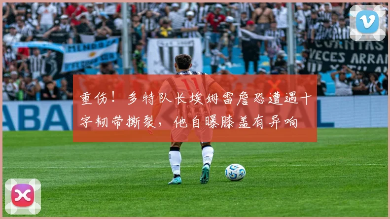 重伤！多特队长埃姆雷詹恐遭遇十字韧带撕裂，他自曝膝盖有异响
