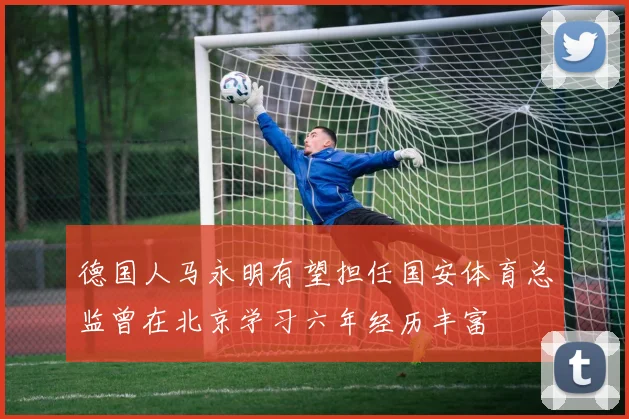 德国人马永明有望担任国安体育总监曾在北京学习六年经历丰富