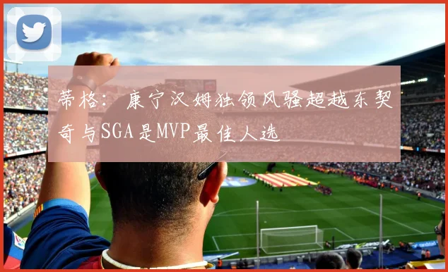 蒂格：康宁汉姆独领风骚超越东契奇与SGA是MVP最佳人选