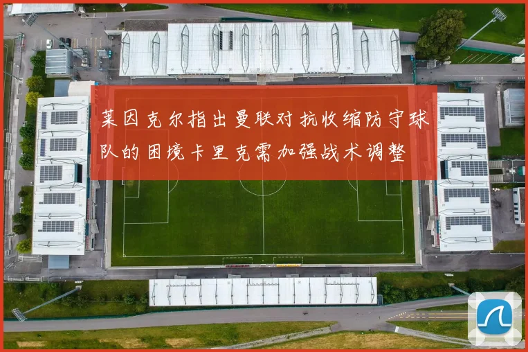 莱因克尔指出曼联对抗收缩防守球队的困境卡里克需加强战术调整