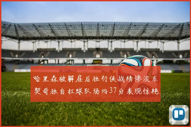 哈里森被解雇后独行侠战绩惨淡东契奇独自扛球队场均37分表现惊艳