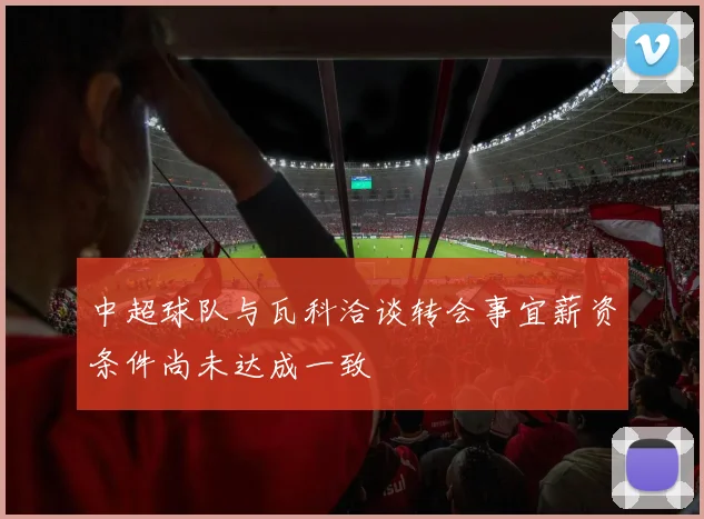 中超球队与瓦科洽谈转会事宜薪资条件尚未达成一致