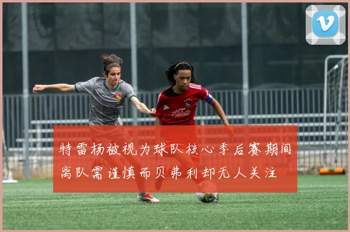 特雷杨被视为球队核心季后赛期间离队需谨慎而贝弗利却无人关注