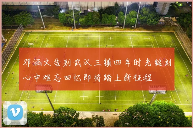 邓涵文告别武汉三镇四年时光铭刻心中难忘回忆即将踏上新征程