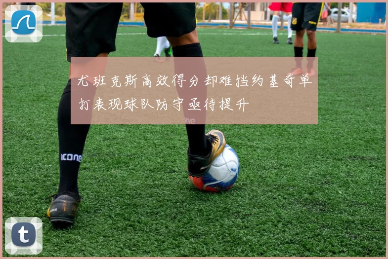 尤班克斯高效得分却难挡约基奇单打表现球队防守亟待提升