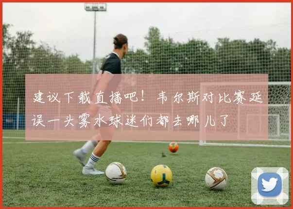 建议下载直播吧！韦尔斯对比赛延误一头雾水球迷们都去哪儿了