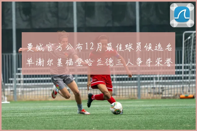 曼城官方公布12月最佳球员候选名单谢尔基福登哈兰德三人争夺荣誉