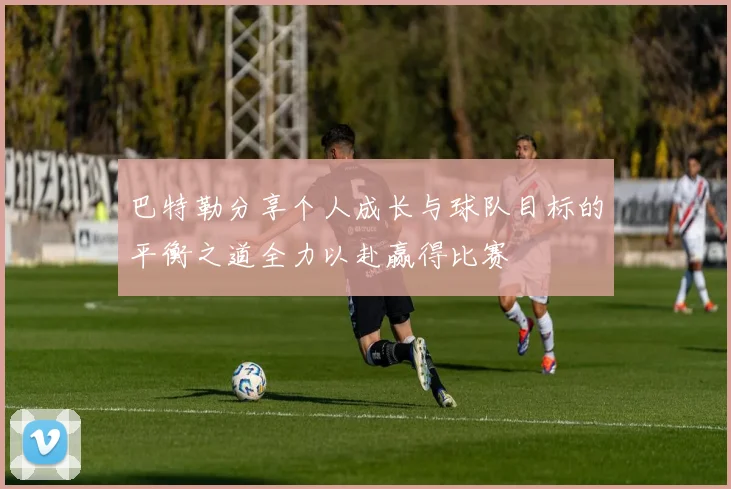 巴特勒分享个人成长与球队目标的平衡之道全力以赴赢得比赛
