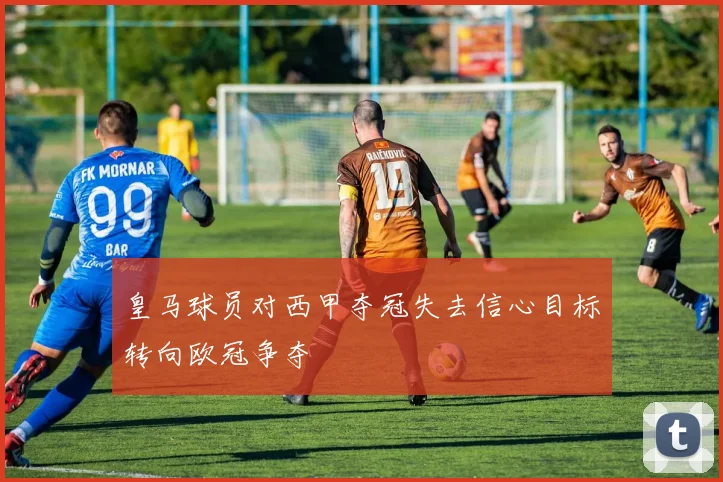 皇马球员对西甲夺冠失去信心目标转向欧冠争夺