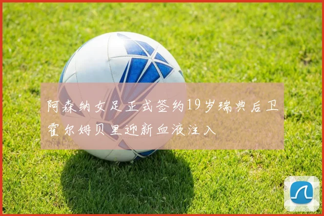 阿森纳女足正式签约19岁瑞典后卫霍尔姆贝里迎新血液注入