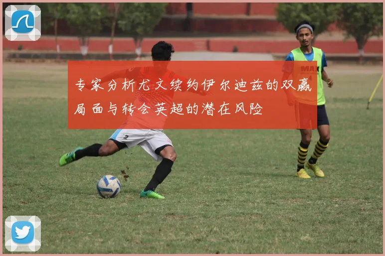 专家分析尤文续约伊尔迪兹的双赢局面与转会英超的潜在风险