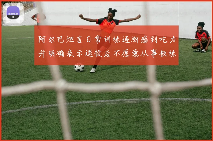阿尔巴坦言日常训练逐渐感到吃力并明确表示退役后不愿意从事教练工作