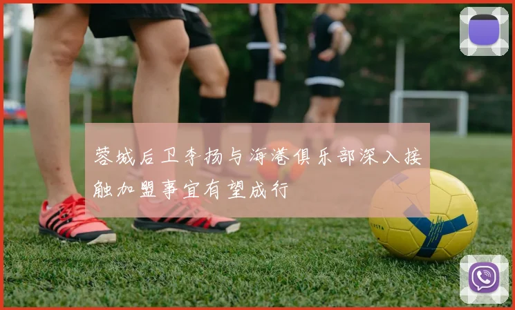 蓉城后卫李扬与海港俱乐部深入接触加盟事宜有望成行