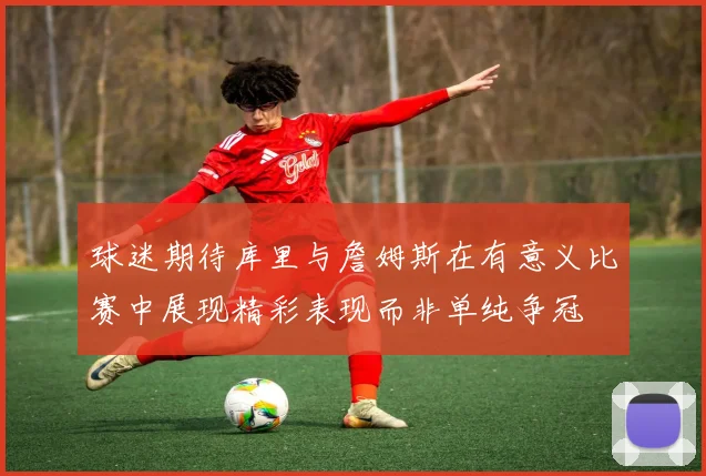 球迷期待库里与詹姆斯在有意义比赛中展现精彩表现而非单纯争冠