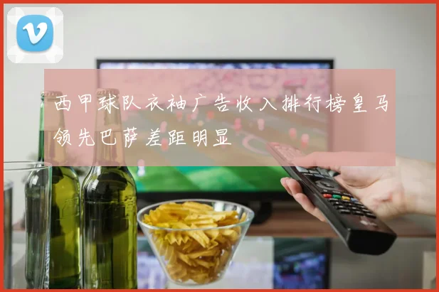 西甲球队衣袖广告收入排行榜皇马领先巴萨差距明显