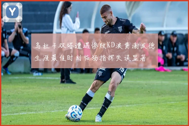 乌杜卡双塔遭遇惨败KD浪费谢泼德生涯最佳时刻临场指挥失误显著