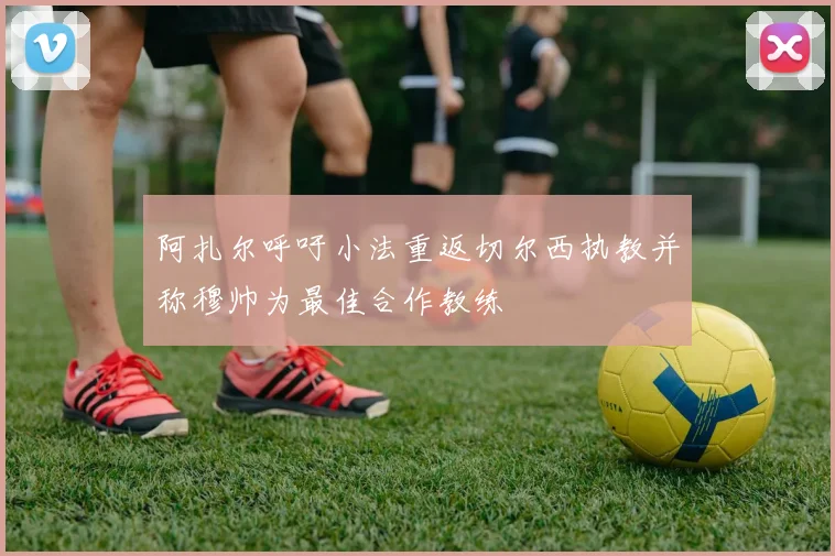 阿扎尔呼吁小法重返切尔西执教并称穆帅为最佳合作教练