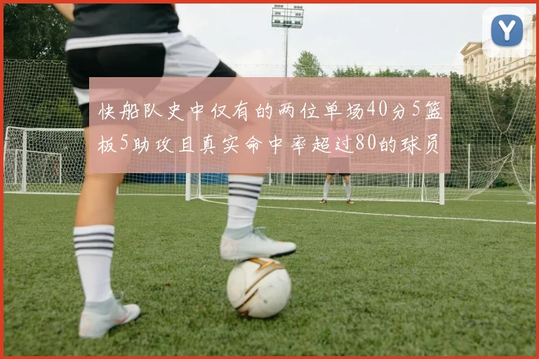 快船队史中仅有的两位单场40分5篮板5助攻且真实命中率超过80的球员揭秘