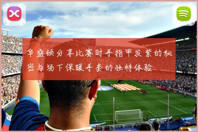 华盛顿分享比赛时手指甲发紫的秘密与场下保暖手套的独特体验