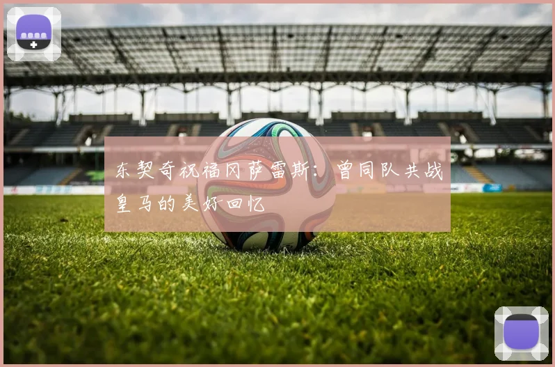 东契奇祝福冈萨雷斯：曾同队共战皇马的美好回忆