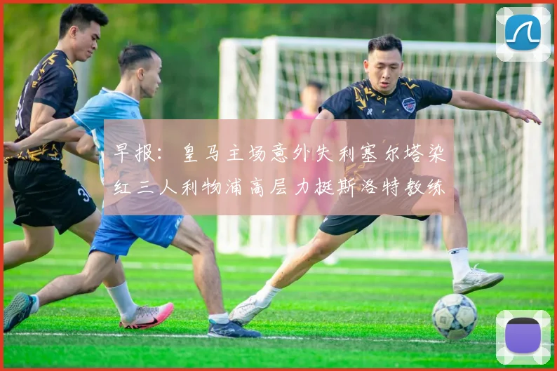 早报：皇马主场意外失利塞尔塔染红三人利物浦高层力挺斯洛特教练