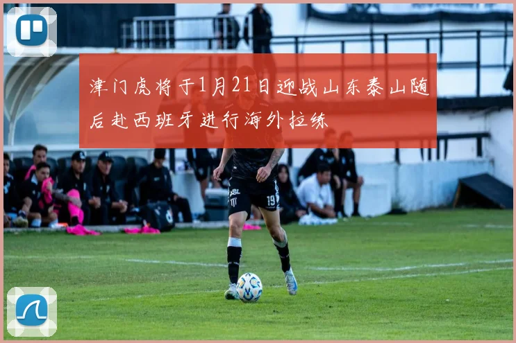 津门虎将于1月21日迎战山东泰山随后赴西班牙进行海外拉练
